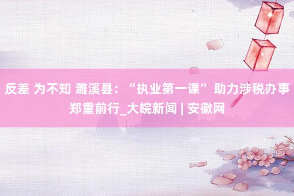 反差 为不知 濉溪县：“执业第一课” 助力涉税办事郑重前行_大皖新闻 | 安徽网