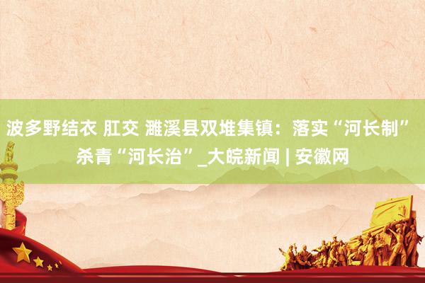 波多野结衣 肛交 濉溪县双堆集镇：落实“河长制” 杀青“河长治”_大皖新闻 | 安徽网