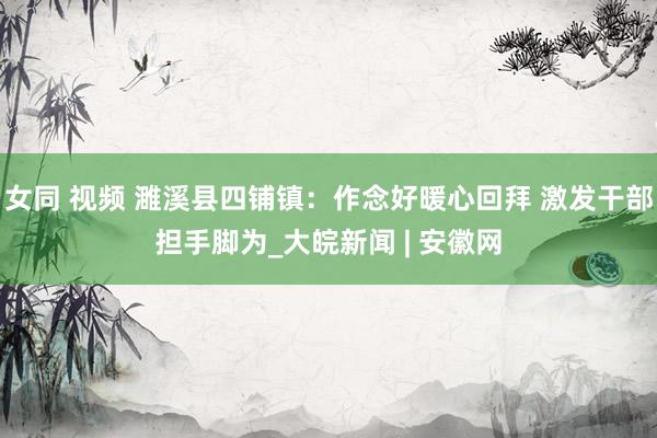 女同 视频 濉溪县四铺镇：作念好暖心回拜 激发干部担手脚为_大皖新闻 | 安徽网