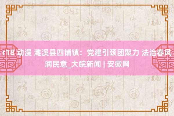 r18 动漫 濉溪县四铺镇：党建引颈团聚力 法治春风润民意_大皖新闻 | 安徽网