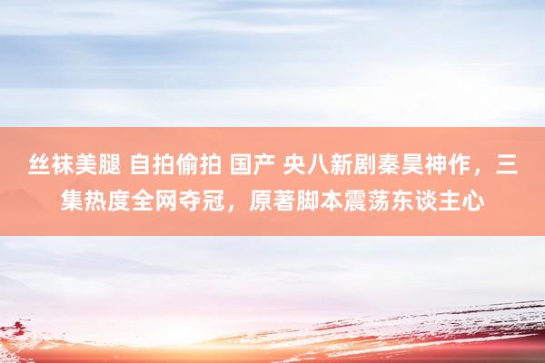 丝袜美腿 自拍偷拍 国产 央八新剧秦昊神作，三集热度全网夺冠，原著脚本震荡东谈主心