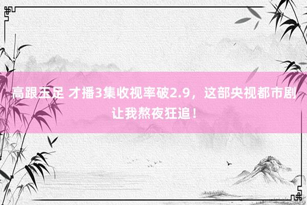 高跟玉足 才播3集收视率破2.9，这部央视都市剧让我熬夜狂追！