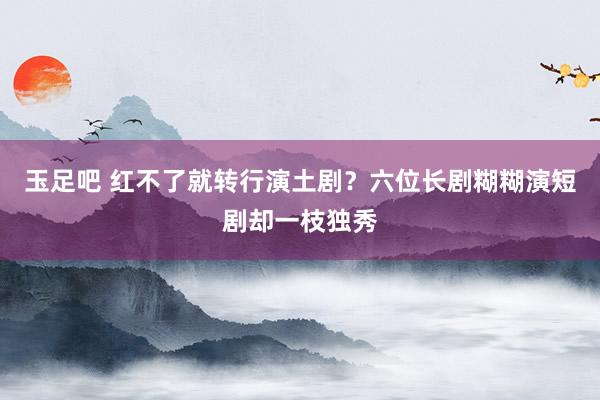 玉足吧 红不了就转行演土剧？六位长剧糊糊演短剧却一枝独秀