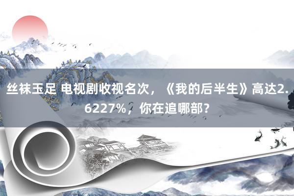 丝袜玉足 电视剧收视名次，《我的后半生》高达2.6227%，你在追哪部？