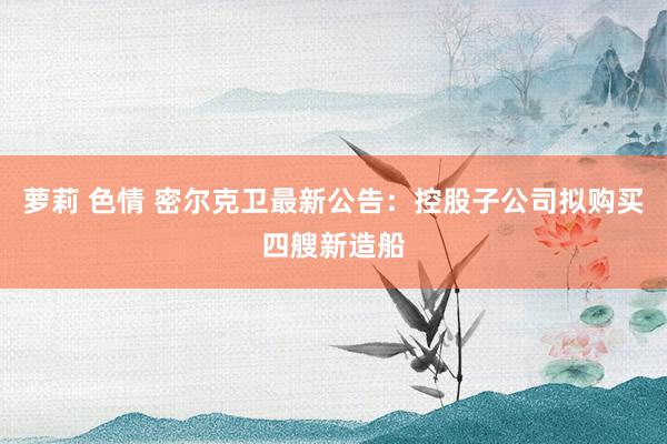 萝莉 色情 密尔克卫最新公告：控股子公司拟购买四艘新造船