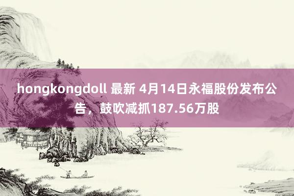 hongkongdoll 最新 4月14日永福股份发布公告，鼓吹减抓187.56万股