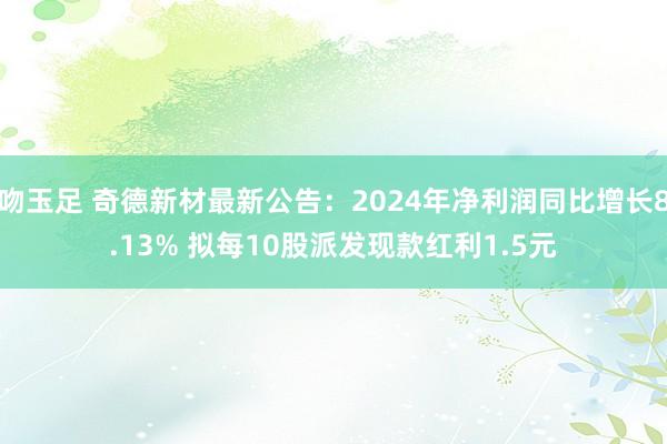 吻玉足 奇德新材最新公告：2024年净利润同比增长8.13% 拟每10股派发现款红利1.5元