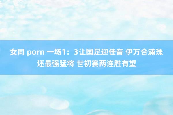 女同 porn 一场1：3让国足迎佳音 伊万合浦珠还最强猛将 世初赛两连胜有望