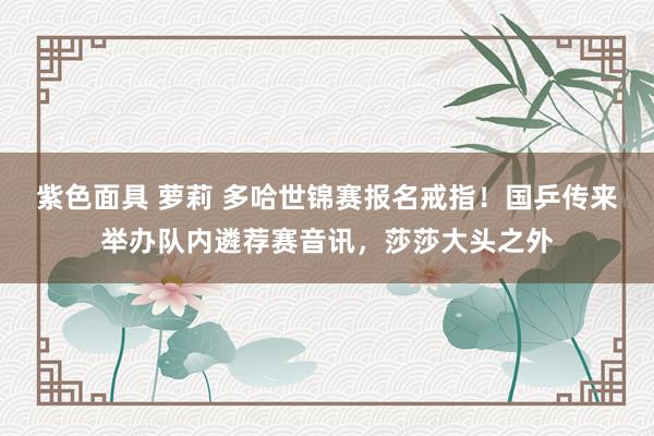 紫色面具 萝莉 多哈世锦赛报名戒指！国乒传来举办队内遴荐赛音讯，莎莎大头之外