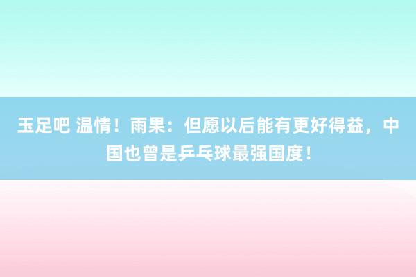 玉足吧 温情！雨果：但愿以后能有更好得益，中国也曾是乒乓球最强国度！