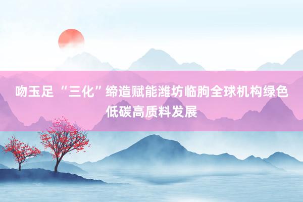 吻玉足 “三化”缔造赋能潍坊临朐全球机构绿色低碳高质料发展