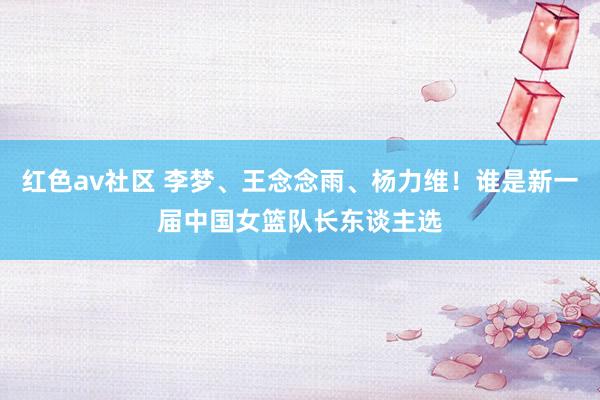 红色av社区 李梦、王念念雨、杨力维！谁是新一届中国女篮队长东谈主选