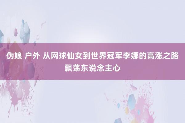 伪娘 户外 从网球仙女到世界冠军李娜的高涨之路飘荡东说念主心