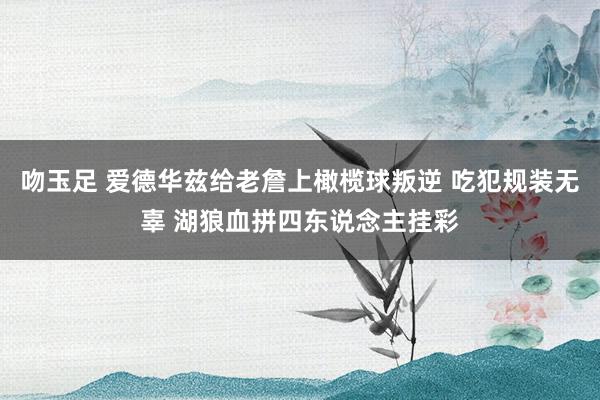 吻玉足 爱德华兹给老詹上橄榄球叛逆 吃犯规装无辜 湖狼血拼四东说念主挂彩