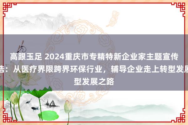 高跟玉足 2024重庆市专精特新企业家主题宣传｜阳浩：从医疗界限跨界环保行业，辅导企业走上转型发展之路
