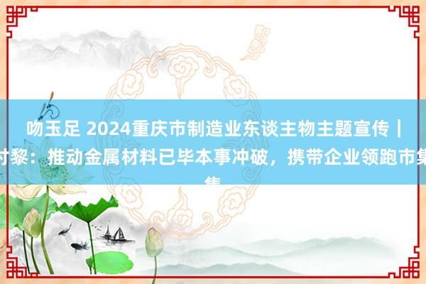 吻玉足 2024重庆市制造业东谈主物主题宣传｜付黎：推动金属材料已毕本事冲破，携带企业领跑市集