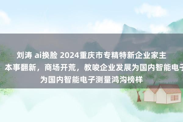 刘涛 ai换脸 2024重庆市专精特新企业家主题宣传｜胡波：本事翻新，商场开荒，教唆企业发展为国内智能电子测量鸿沟榜样