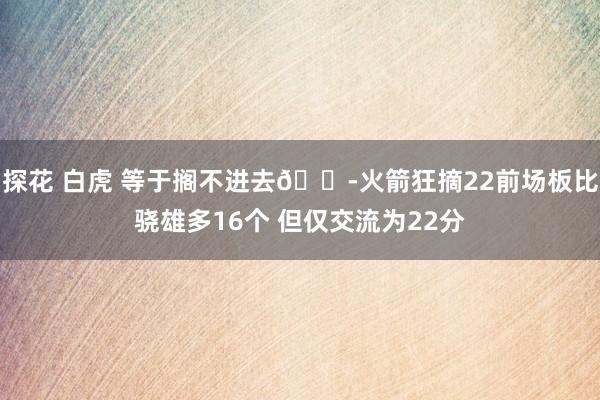 探花 白虎 等于搁不进去😭火箭狂摘22前场板比骁雄多16个 但仅交流为22分