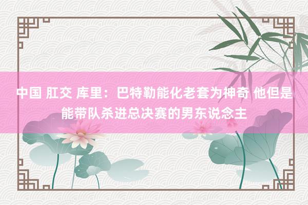 中国 肛交 库里：巴特勒能化老套为神奇 他但是能带队杀进总决赛的男东说念主