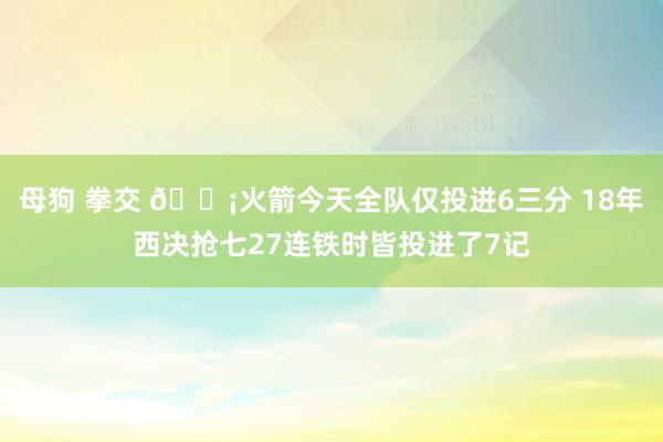 母狗 拳交 😡火箭今天全队仅投进6三分 18年西决抢七27连铁时皆投进了7记