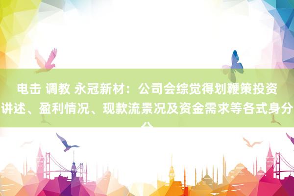 电击 调教 永冠新材：公司会综觉得划鞭策投资讲述、盈利情况、现款流景况及资金需求等各式身分