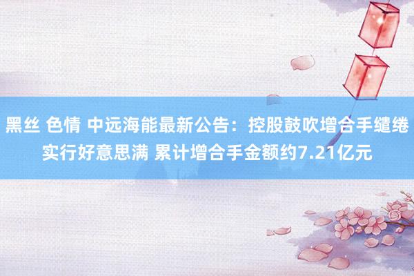 黑丝 色情 中远海能最新公告：控股鼓吹增合手缱绻实行好意思满 累计增合手金额约7.21亿元