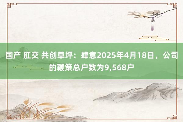 国产 肛交 共创草坪：肆意2025年4月18日，公司的鞭策总户数为9，568户