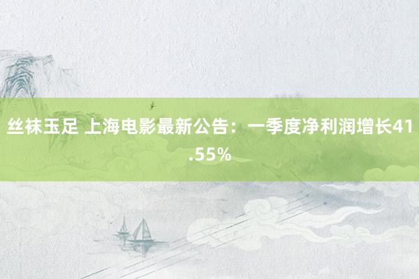 丝袜玉足 上海电影最新公告：一季度净利润增长41.55%