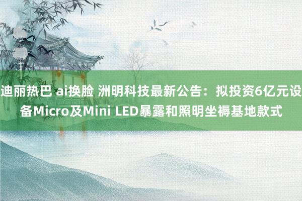 迪丽热巴 ai换脸 洲明科技最新公告：拟投资6亿元设备Micro及Mini LED暴露和照明坐褥基地款式
