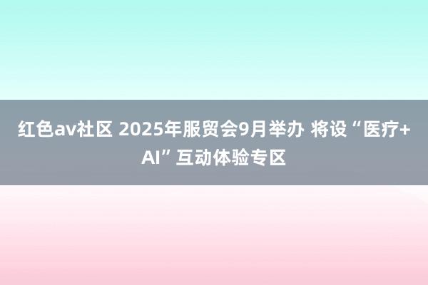红色av社区 2025年服贸会9月举办 将设“医疗+AI”互动体验专区