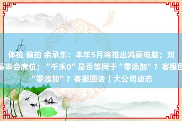 体检 偷拍 余承东：本年5月将推出鸿蒙电脑；刘永好退出新但愿董事会席位；“千禾0”是否等同于“零添加”？客服回话｜大公司动态