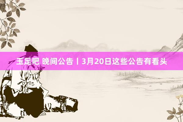玉足吧 晚间公告丨3月20日这些公告有看头