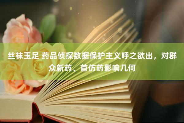 丝袜玉足 药品侦探数据保护主义呼之欲出，对群众新药、首仿药影响几何