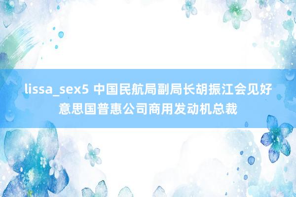 lissa_sex5 中国民航局副局长胡振江会见好意思国普惠公司商用发动机总裁