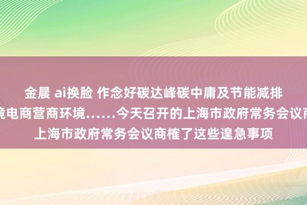 金晨 ai换脸 作念好碳达峰碳中庸及节能减排责任、捏续优化跨境电商营商环境……今天召开的上海市政府常务会议商榷了这些遑急事项