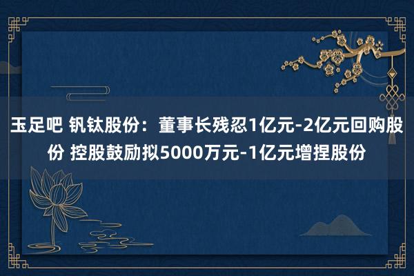 玉足吧 钒钛股份：董事长残忍1亿元-2亿元回购股份 控股鼓励拟5000万元-1亿元增捏股份