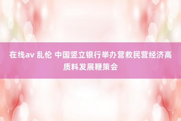 在线av 乱伦 中国竖立银行举办营救民营经济高质料发展鞭策会