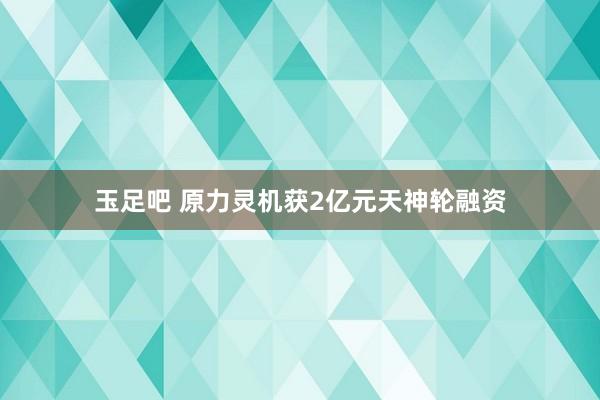 玉足吧 原力灵机获2亿元天神轮融资