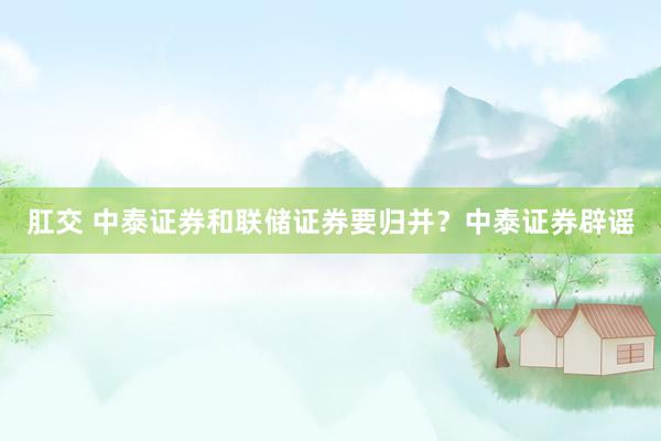 肛交 中泰证券和联储证券要归并？中泰证券辟谣