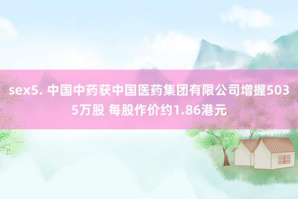sex5. 中国中药获中国医药集团有限公司增握5035万股 每股作价约1.86港元