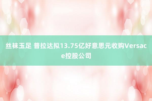 丝袜玉足 普拉达拟13.75亿好意思元收购Versace控股公司