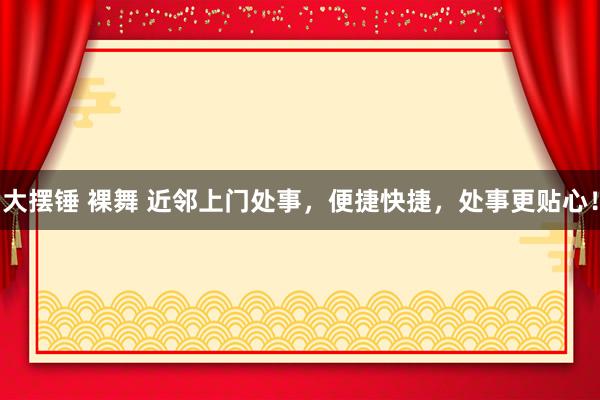 大摆锤 裸舞 近邻上门处事，便捷快捷，处事更贴心！