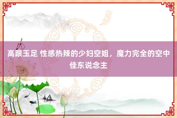 高跟玉足 性感热辣的少妇空姐，魔力完全的空中佳东说念主