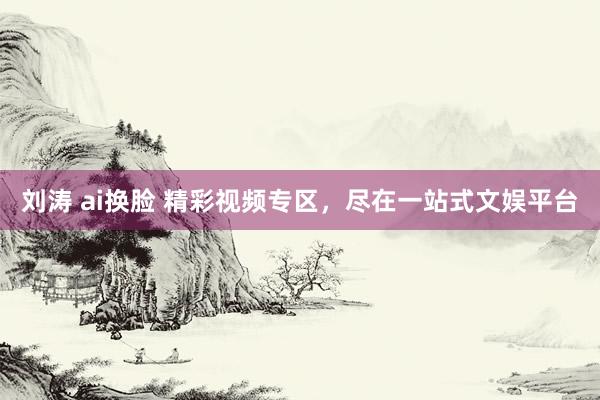 刘涛 ai换脸 精彩视频专区，尽在一站式文娱平台