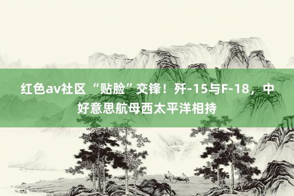 红色av社区 “贴脸”交锋！歼-15与F-18，中好意思航母西太平洋相持