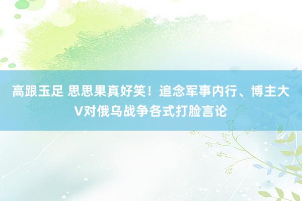 高跟玉足 思思果真好笑！追念军事内行、博主大V对俄乌战争各式打脸言论