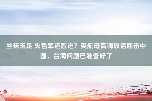 丝袜玉足 失色军还激进？英航母高调放话回击中国，台海问题已准备好了