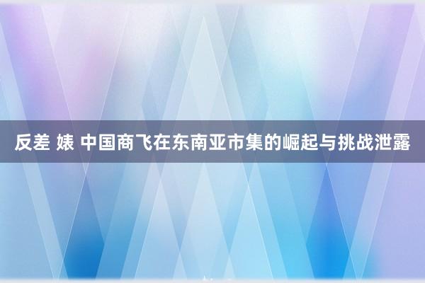 反差 婊 中国商飞在东南亚市集的崛起与挑战泄露