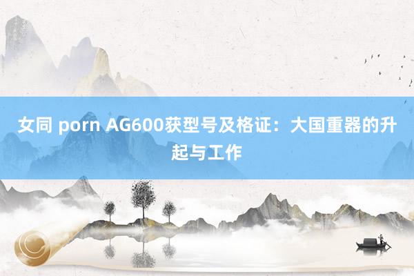 女同 porn AG600获型号及格证：大国重器的升起与工作