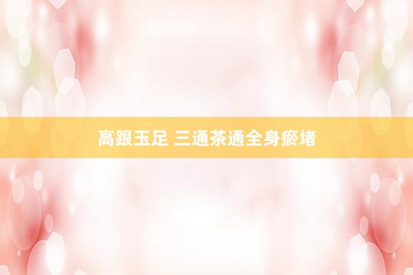 高跟玉足 三通茶通全身瘀堵